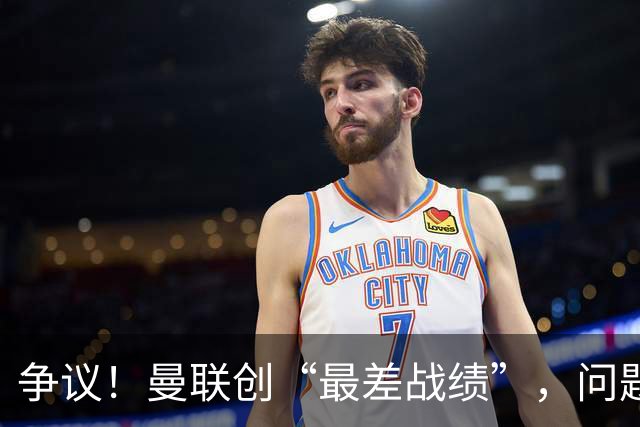 争议！曼联创“最差战绩”，问题根源被“扒出”，3年未投资后防